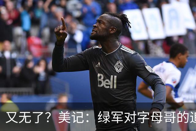 又无了？美记：绿军对字母哥的追求并非外界认为的那样积极