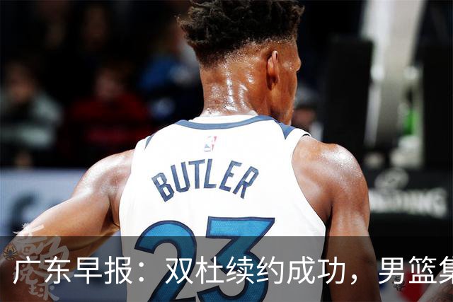 广东早报：双杜续约成功，男篮集训名单发布，上海欲挖焦泊乔？