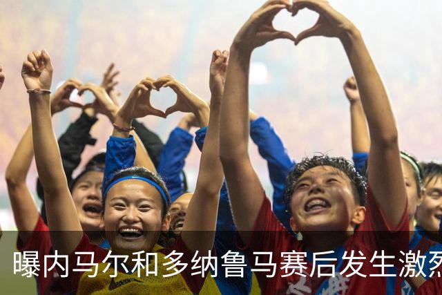 曝内马尔和多纳鲁马赛后发生激烈争吵 差点打起来