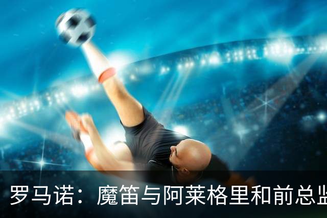 罗马诺：魔笛与阿莱格里和前总监关系密切 将在世界杯后决定未来